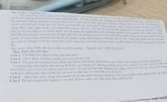 Bai 4: Doc van ban sau:
"Tri tué giong nhu ngon đen trong dêm tối, soi bóng con đường chong gai phia
chiếc chia khoa diệu kì mora canh cira tâm hồn. Tri tue giong nhur nhung tia ning mat troi in lip, xua tan bong
tối lanh giá. Đẳng tạo hóa có tri tuệ thì mới có the tao ra mot the giới diệu ki. Nhân loại có tri tuê chi duome w
bước sang thế giới hiện đại vǎn minh. Khi có tri tuẹ, bạn se de dang gat hai được nhiều thành cong trong cuje
sống. Bay trim nam trước, Giovanni Boccaccio di nói: Tri tuẹ là cội nguôn hạnh phúc của con người.". Thự
vậy, có trí tuê ban se có nhiêu niềm vui và mang lại hạnh phúc cho những người xung quanh Khi mét moi, hãy
nhớ đến lời rân dạy của các bậc tri gia. Khi rơi vào đường cùng bé tác, hãy lǎng nghe tiếng lòng của người thông
minh. Tôi tin ràng trên con đường đi tới thành công của chung ta không chi có câu vòng lập lãnh mà có cả mus
gió càn lói nhumg có trí tuệ giúp sức, cuối cùng bạn sẽ vượt qua gio mua và đến được với ảnh sang mặt trời âm
don
(K) nǎng sống dành cho học sinh, sự kiên cường - Ngọc Linh, NXB Thế giới)
Thực hiện các yêu cầu:
Câu 1. Vǎn bàn trên thuộc kiểu vǎn bàn nào?
Câu 2. Tìm y kiến và bằng chứng có trong đoạn trich
Câu 3. Tác gia đã sử dụng biện pháp tiêu biêu nào trong đoạn trích sau?Nêu tác dung của biện pháp đó
"Tri tuệ giống như ngọn đèn trong đêm tối, soi bóng con đường chóng gai phía nhu ch
chia khóa diệu kì mở ra cảnh cửa tâm hồn. Trí tuệ gióng như những tia nắng mát trời âm dp. rua tan bon
lạnh giá. Đẳng tạo hóa có trí tuê thì mới có thể tao ra mot the giới diệu kì."
Cau 4. Theo em.cuộc sóng con người sẽ ra sao nếu chung ta không chủ trọng đến việc phát trien tri tué
Câu 5. Để trở thành một người có tri tuệ, là học sinh em cần phải làm nhừng gi?