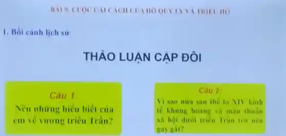 BAI 9: CU OCCA ICÁCH CUA HO QUY LYVA TRIE UHO
1. Bối cảnh lịch sử
THẢO LU ÁN CAP ĐÔI
Câu 1:
Nê u những hiết 1 biết của
en vu ong triều Trần?
c 3u 2:
tế khu ng hoảng và màu tỉ
Vì sao nu a sau the k XIV Kinh
to hội dư hoàng trình thuẫn
gay gat?