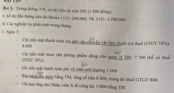 BAI TAP
Bài ]: Trong tháng 3/N
có tài liệu tại một DN (1.000 đồng):
I. Số dư đầu tháng của tài khoản
1111:200.000 TK 1121: 1.500 .000
II. Các nghiệp vụ phát sinh trong tháng:
1. Ngày 3:
Chi tiền mặt thanh toán chi phí vận chuyển vật liệu chính (cả thuế GTGT
10% 
6.600
- Chi tiền mặt mua vǎn phòng phẩm dùng cho quản lý DN.: 7.700 (kể cả thuế
GTGT 10% 
- Chi tiền mặt thanh toán phí vệ sinh môi trường 1.000
- Bán hàng thu ngay bằng TM,tổng số tiền 8 .800, trong đó thuế GTGT 800.
- Chi tạm ứng cho Nhân viên X đi công tác 5.000 bằng TM