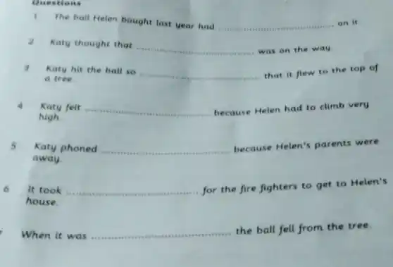 The ball Helen bought last year had ......
__
on it
question
2 Katy thought that ... __
was on the way.
Katy hit the ball so
__
that it flew to the top of
a tree.
Katy felt
__
because Helen had to climb very
high
5 Katy phoned
__
because Helen's parents were
away
for the fire fighters to get to Helen's
house.
When it was
__
the ball fell from the tree.