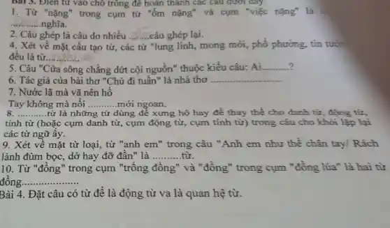 bat 3. Đien tư vào chỗ trồng đề hoàn thành các câu dưới đây.
1. Từ "nặng"trong cụm từ "ốm nặng" và cụm "việc nặng" là
__ nghĩa.
2. Câu ghép là câu do nhiều __ câu ghép lại.
4. Xét về mặt cấu tạo từ, các từ "lung linh,mong mới,phố phương tin tưới
đều là từ.... __
5. Câu "Cửa sông chẳng dứt cội nguồn" thuộc kiểu câu: Ai. __
6. Tác giả của bài thơ "Chú đi tuần " là nhà thơ __
7. Nước lã mà vã nên hồ
Tay không mà nổi __ mới ngoan.
__ từ là những từ dùng để xưng hô hay để thay thế cho danh từ , động từ,
tính từ (hoặc cụm danh từ,cụm động từ, cụm tính từ) trong câu cho khỏi lặp lại
các từ ngữ ấy.
9. Xét về mặt từ loại,từ "anh em"trong câu "Anh em như thể chân tay Rách
lành đùm bọc, dở hay đỡ đần" là __
10. Từ "đồng" trong cụm "trống đồng" và "đồng"trong cụm "đồng lúa"là hai từ
đồng. __ ................
Bài 4. Đặt câu có từ để là động từ va là quan hệ từ.