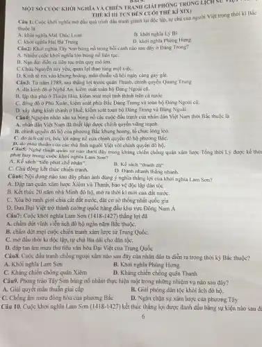 BAT 6.
MỘT SỐ CUỘC KHỎI NGHĨA VÀ CHIÊN TRANH GIẢI PHÓNG TRONG
L_(i)CH so vipi
THÉ Kỉ III TCN ĐÊN CUÓI THẾ Kỉ XIX)
Câu 1: Cuộc khởi nghĩa mở đầu quá trình đấu tranh giành lại độc lập, tự chủ của người Việt trong thời kì Bắc
thuộc là
B. khởi nghĩa Lý Bí
A. khởi nghĩa Mai Thúc Loan
D. khởi nghĩa Phùng Hưng.
C. khởi nghĩa Hai Bà Trưng
Câu2: Khởi nghĩa Tây Sơn bùng nổ trong bối cảnh nào sau đây ở Đàng Trong?
A. Nhiều cuộc khởi nghĩa lớn bùng nổ liên tụC.
B. Nạn đói diễn ra liên tục trên quy mô lớn.
C.Chúa Nguyễn suy yếu.quan lại thao túng mọi việC.
D. Kinh tế rơi vào khủng hoảng, mâu thuẫn xã hội ngày càng gay gắt.
Câu3: Từ nǎm 1789.sau thắng lợi trước quân Thanh, chính quyền Quang Trung
A. đặt kinh đô ở Nghệ An, kiểm soát toàn bộ Đảng Ngoài cũ.
B. lập thủ phủ ở Thuận Hóa, kiểm soát mọi tỉnh thành trên cả nước
C. đóng đô ở Phú Xuân, kiểm soát phía Bắc Đàng Trong và toàn bộ Đàng Ngoài cũ.
D. xây dựng kinh thành ở Huế, kiểm soát toàn bộ Đàng Trong và Đàng Ngoài.
Câu4: Nguyên nhân sâu xa bùng nổ các cuộc đấu tranh của nhân dân Việt Nam thời Bắc thuộc là
A. nhân dân Việt Nam đã thiết lập được chính quyền vững mạnh.
B. chính quyền đô hộ của phương Bắc khủng hoảng, tổ chức lỏng lẻo.
C. do ách cai trị, bóc lột nặng nề của chính quyền đô hộ phương BắC.
D. do mâu thuẫn của các thủ lĩnh người Việt với chính quyền đô hộ.
Câu5: Nghệ thuật quân sự nào dưới đây trong kháng chiến chống quân xâm lược Tống thời Lý được kế thừ
phát huy trong cuộc khởi nghĩa Lam Sơn?
A. Kế sách "tiên phát chế nhân".
C. Chủ động kết thúc chiến tranh.
B. Kế sách "thanh dã"
D. Đánh nhanh thắng nhanh.
Câu6: Nội dung nào sau đây phản ánh đúng ý nghĩa thắng lợi của khởi nghĩa Lam Sơn?
A. Đập tan quân xâm lược Xiêm và Thanh , bảo vệ độc lập dân tộc
B. Kết thúc 20 nǎm nhà Minh đô hộ, mở ra thời kì mới của đất nướC.
C. Xóa bỏ ranh giới chia cắt đất nước, đặt cơ sở thống nhất quốc gia
D. Đưa Đại Việt trở thành cường quốc hàng đầu khu vực Đông Nam Á
Câu7: Cuộc khởi nghĩa Lam Sơn (1418-1427) thắng lợi đã
A. chấm dứt vĩnh viễn ách đô hộ ngàn nǎm Bǎc thuộC.
B. chấm dứt mọi cuộc chiến tranh xâm lược từ Trung QuốC.
C. mờ đầu thời kì độc lập, tự chủ lâu dài cho dân tộC.
D. đập tan âm mưu thủ tiêu vǎn hóa Đại Việt của Trung Quốc
Câu8. Cuộc đấu tranh chống ngoại xâm nào sau đây của nhân dân ta diễn ra trong thời kỳ Bắc thuộc?
A. Khởi nghĩa Lam Son
B. Khởi nghĩa Phùng Hưng.
C. Kháng chiến chống quân Xiêm
D. Kháng chiến chống quân Thanh
Câu9. Phong trào Tây Sơn bùng nổ nhằm thực hiện một trong những nhiệm vụ nào sau đây?
A. Giải quyết mâu thuẫn giai câp
B. Giải phóng dân tộc khỏi ách đô hộ.
C. Chống âm mưu đồng hòa của phương Bắc
D. Ngǎn chặn sự xâm lược của phương Tây
Câu 10. Cuộc khởi nghĩa Lam Sơn (1418-1427) kết thúc thắng lợi được đánh dấu bằng sự kiện nào sau để