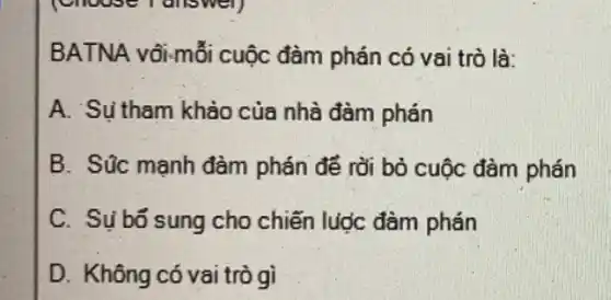 BATNA vôi-mỗi cuộc đàm phán có vai trò là:
A. Su tham khảo của nhà đàm phán
B. Súc mạnh đàm phán để rời bỏ cuộc đàm phán
C. Sụ bố sung cho chiến lước đàm phán
D. Không có vai trò gì