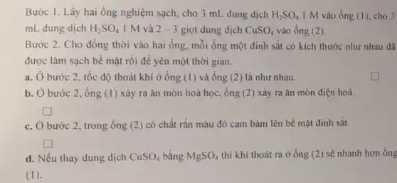 Bước 1. Lấy hai ống nghiệm sạch, cho 3 mL dung dịch H_(2)SO_(4) 1 M vào ống (1), cho 3
mL dung dịch H_(2)SO_(4) 1 M và 2-3 giọt dung dịch CuSO_(4) vào ống (2).
Bước 2. Cho đồng thời vào hai ống mỗi ống một đinh sắt có kích thước như nhau đã
được làm sạch bể mặt rồi để yên một thời gian.
a. Ở bước 2 tốc độ thoát khí ở ống (1 ) và ống (2)) là như nhau.
b. Ở bước 2 , ống (1)xảy ra ǎn mòn hoá học, ống (2 ) xảy ra ǎn mòn điện hoá.
square 
c. Ở bước 2 trong ống (2) có chất rǎn màu đỏ cam bám lên bể mặt đinh sǎt.
square 
d. Nếu thay dung dịch CuSO_(4) bằng MgSO_(4)
thì khí thoát ra ở ống (2) sẽ nhanh hơn ống
(1).