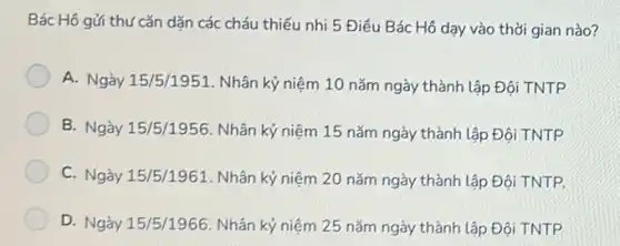 Bác Hô gửi thứ cǎn dắn các cháu thiếu nhi 5 Điều Bác Hô dạy vào thời gian nào?
A. Ngày 15/5/1951. Nhân kỷ niệm 10 nǎm ngày thành lập Đội TNTP
B. Ngày 15/5/1956. Nhân kỷ niệm 15 nǎm ngày thành lập Đội TNTP
C. Ngày 15/5/1961. Nhân kỷ niệm 20 nǎm ngày thành lập Đội TNTP.
D. Ngày 15/5/1966. Nhân kỷ niệm 25 nǎm ngày thành lập Đội TNTP