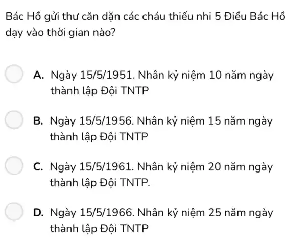 Bác Hồ gửi thư cǎn dǎn các cháu thiếu nhi 5 Điều Bác Hồ
dạy vào thời gian nào?
A. Ngày 15/5/1951. Nhân kỷ niệm 10 nǎm ngày
thành lập Đội TNTP
B. Ngày 15/5/1956. Nhân kỷ niệm 15 nǎm ngày
thành lập Đội TNTP
C. Ngày 15/5/1961. Nhân kỷ niệm 20 nǎm ngày
thành lập Đôi TNTP.
D. Ngày 15/5/1966. Nhân kỷ niệm 25 nǎm ngày
thành lập Đội TNTP