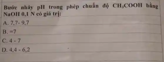 Bước nhảy pH trong phép chuẩn độ CH_(3)COOH bằng
NaOH 0,1 N có giá trị:
A. 7,7-9,7
B. =7
C. 4-7
D. 4,4-6,2