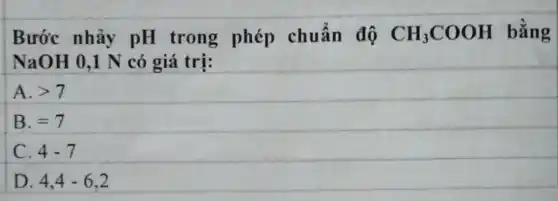 Bước nhảy pH trong phép chuẩn độ CH_(3)COOH bằng
NaOH 0,1 N có giá trị:
A. gt 7
B. =7
C. 4-7
D. 4,4-6,2