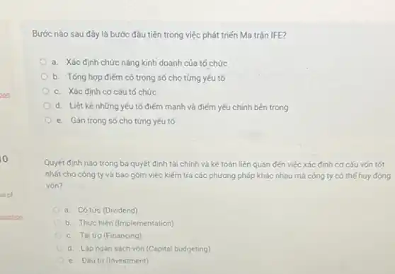 Bước nào sau đây là bước đầu tiên trong việc phát triển Ma trận IFE?
a. Xác định chức nǎng kinh doanh của tố chức
b. Tống hợp điếm có trọng số cho từng yếu tố
c. Xác định cơ cấu tố chức
d. Liệt kê những yếu tố điểm mạnh và điểm yếu chính bên trong
e. Gán trọng số cho từng yếu tố
Quyết định nào trong ba quyết định tài chính và kế toán liên quan đến việc xác định cơ cấu vốn tốt
nhất cho công ty và bao gồm việc kiếm tra các phương pháp khác nhau mà công ty có thể huy động
vón?
a. Có tức (Dividend)
b. Thực hiện (Implementation)
c. Tài trợ (Financing)
d. Lập ngân sách vốn (Capital budgeting)
e. Đầu tư (Investment)