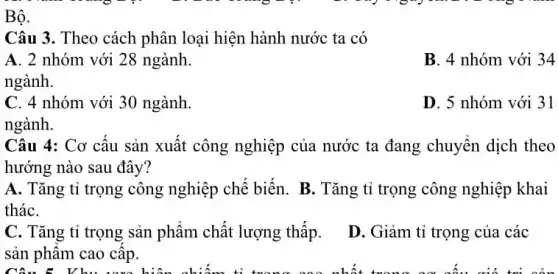 Bộ.
Câu 3. Theo cách phân loại hiện hành nước ta có
A. 2 nhóm với 28 ngành.
B. 4 nhóm với 34
C. 4 nhóm với 30 ngành
ngành.
D. 5 nhóm với 31
Câu 4: Cơ cấu sản xuất công nghiệp của nước ta đang chuyển dịch theo
hướng nào sau đây?
tháC.
A. Tǎng tỉ trọng công nghiệp chế biến . B. Tǎng tỉ trọng công nghiệp khai
C. Tǎng tỉ trọng sản phẩm chất lượng thấp.
sản phẩm cao cấp.
D. Giảm tỉ trọng của các