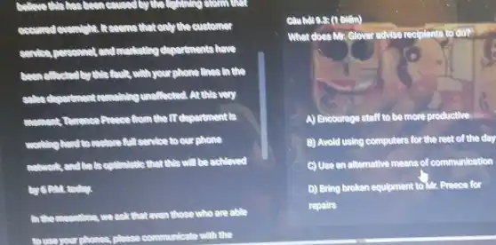 believe Mistas been semina
accumulationship It come that enly the customer
continuousness and monkoting departments have
beautifulsted by this fact ,with your phone lines in the
unaffected. At this very
moment, Tomorica Presse shom the IT department is
working hundred restore A.Isenice to our phone
continutedto that this will be achieved
by GRM. today.
In the moontime, we ask that even those who are able
to use your phones, p communicate with the
Coundras (1 Điểm)
What does Mr. Glover advise redolents to do?
A) Encourage staff to be more productive
B) Avold using computers for the rest of the day
C) Use on alternative means of communication
D) Bring broken equipment to Mr. Preece for
repairs
