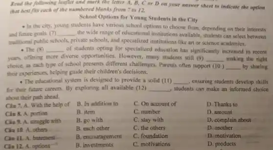 that best fits each of the numbered blanks from 7 to 12.
your answer sheet to indicate the option
School Options for Young Students in the City
- In the city.young students have various school options to choose from.depending on their interests
and future goals (7) __ the wide range of educational institutions available, students can select between
traditional public schools, private schools, and specialized institutions like art or science academies.
- The (8) __ of students opting for specialized education has significantly increased in recent
years, offering more diverse opportunities.However, many students still (9) __ making the right
choice, as each type of school presents different challenges. Parents often support __ by sharing
their experiences,helping guide their children's decisions.
- The educational system is designed to provide a solid (11) __ , ensuring students develop skills
for their future careers.By exploring all available (12) __ , students can make an informed choice
about their path ahead.
Câu 7. A. With the help of
B. In addition to
C. On account of
Câu 8. A. portion
B. item
C. number
Câu 9. A. struggle with
B. go with
C. stay with
Câu 10. A. others
B. each other
C. the others
Câu 11. A.basement
B. encouragement
C. foundation
Câu 12. A. options
B. investments
C. motivations
D. Thanks to
D.amount
D. complain about
D. another
D. motivation
D. products