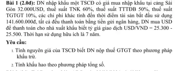 Bài 1 (2.0đ): DN nhập khẩu một TSCĐ có giá mua nhập khâu tại cảng : Sài
Gòn 32.000USD . thuế suất TNK 60%  , thuế suất TTTĐB 50%  . thuế suất
TGTGT 10%  , các chi phí khác tính đến thời điểm tài sản bắt đầu . sử dụng
141.600.000d , tất cả đều thanh toán bằng tiền gửi ngân hàng, DN mua USD
để thanh toán cho nhà xuất khẩu biết tỷ giá giao dịch USD/VND=25.300-
25.500. Thời hạn sử dụng hữu ích là 7 nǎm.
Yêu cầu:
1. Tính nguyên giá của TSCĐ biết DN nộp thuế GTGT theo phương pháp
khấu trừ.
2. Tính khấu hao theo phương pháp tổng số.