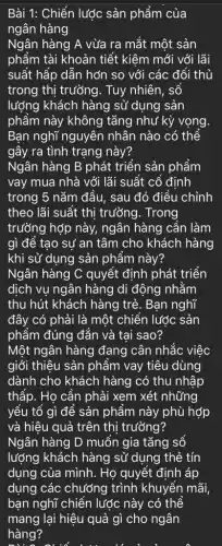 Bài 1: Chiến lược sản phẩm của
ngân hàng
Ngân hàng A vừa ra mắt một sản
phẩm tài khoản tiết kiệm mới với lãi
suất hấp dẫn hớn so với các đối thủ
trong thị trưởng. Tuy nhiên, sổ
lượng khách hàng sử dụng sản
phẩm này không tǎng như kỳ vọng
Bạn nghĩ nguyên nhân nào có thể
gây ra tình trạng này?
Ngân hàng B phát triển sản phẩm
vay mua nhà với lãi suất cổ định
trong 5 nǎm đầu,sau đó điều chỉnh
theo lãi suất thi trường. Trong
trường hợp này,ngân hàng cần làm
gì để tạo sự an tâm cho khách hàng
khi sử dụng sản phẩm này?
Ngân hàng C quyết định phát triển
dịch vụ ngân hàng di động nhằm
thu hút khách hàng trẻ. Bạn nghĩ
đây có phải là một chiến lước sản
phẩm đúng đắn và tại sao?
Một ngân hàng đang cân nhắc việc
giới thiệu sản phẩm vay tiêu dùng
dành cho khách hàng có thu nhập
thấp. Họ cần phải xem xét những
yếu tổ gì để sản phẩm này phù hợp
và hiệu quả trên thị trường?
Ngân hàng D muốn gia tǎng số
lượng khách hàng sử dụng thẻ tín
dụng của mình. Họ quyết định áp
dụng các chướng trình khuyến mãi,
bạn nghĩ chiến lược này có thể
mang lại hiệu quả gì cho ngân
hàng?