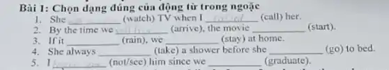 Bài 1: Chọn dạng đúng của động từ trong ngoặc
1. She __ (watch) TV when I __ (call) her.
2. By the time we __ (arrive), the movie __ (start)
3. If it __ (rain), we __ (stay) at home.
4. She always __ (take) a shower before she __ (go)
5. I __ (nov/see) him since we __ (graduate).