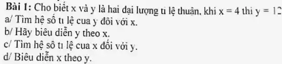 Bài 1: Cho biết x và y là hai đại lượng ti lệ thuận khi x=4 thi y=12
a/ Tìm hệ số t1 lệ cua y đôi với x.
b/ Hãy biêu diễn y theo x.
c/ Tìm hệ số t1 lệ cua x đối với y.
d/ Biêu diễn x theo y.