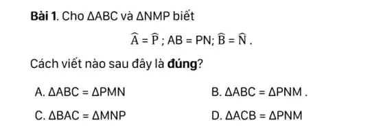 Bài 1. Cho Delta ABC và Delta NMP biết
hat (A)=hat (P);AB=PN;hat (B)=hat (N)
Cách viết nào sau đây là đúng?
A. Delta ABC=Delta PMN
B. Delta ABC=Delta PNM
C. Delta BAC=Delta MNP
D Delta ACB=Delta PNM