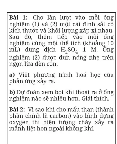 Bài 1: Cho lần lượt vào mỗi ống
nghiệm (1)) và (2) một cái định sắt có
kích thước và khối lượng xấp xỉ nhau.
Sau đó . thêm tiếp vào mỗi ống
nghiệm cùng một thể tích (khoảng 10
mL) dung dịch H_(2)SO_(4) 1 M. Ông
nghiệm (2)) được đun nóng nhẹ trên
ngọn lừa đèn cồn.
a) Viết phương trình hoá học của
phản ứng xảy ra.
b) Dự đoán xem bọt khí thoát ra ở ống
nghiệm nào sẽ nhiều hơn . Giải thích.
Bài 2: Vì sao khi cho mẩu than (thành
phần chính là carbon)vào bình đựng
oxygen thì hiện tượn g cháy xảy ra
mãnh liệt hon ngoài không khí.