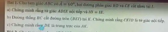 Bài 1. Cho tam giác ABC có hat (A)=60^circ 
, hai đường phân giác BD và CE cắt nhau tại I.
a) Chứng minh rằng tứ giác ADIE nôi tiếp và ID=IE
b) Đường thẳng BC cắt đường tròn (BEI) tại K. Chứng minh rằng CKID là tứ giác nội tiếp.
c) Chứng minh rằng DE là trung trực của AK .