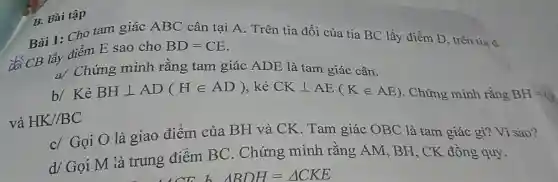 Bài 1: Cho tam giác ABC cân tại A. Trên tia đối của tia BC lấy điểm D, trên tia d
đa CB lấy điểm E sao cho
BD=CE
a/ Chứng minh rằng tam giác ADE là tam giác cân.
b/ Kẻ BHbot AD(Hin AD) , kẻ CKbot AE(Kin AE) . Chứng minh rằng BH=C
HK//BC
c/ Gọi O là giao điểm của BH và CK . Tam giác OBC là tam giác gì?Vì sao?
d/ Gọi M là trung điểm BC . Chứng minh rằng AM, BH , CK đồng quy.
B. Bài tập