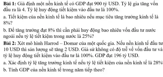 Bài 1: Giả định một nền kinh tế có GDP đạt 900 tỷ USD. Tỷ lệ gia tǎng vốn
đầu ra là 4 . Tỷ lệ huy động tiết kiệm vào đầu tư là 100% 
a. Tiết kiệm của nền kinh tế là bao nhiêu nếu mục tiêu tǎng trưởng kinh tế là
8% 
b. Để tǎng trưởng đạt 8%  thì cần phải huy động bao nhiêu vốn đầu tư nước
ngoài nếu tỷ lệ tiết kiệm trong nước là 25% 
Bài 2: Xét mô hình Harrod -Domar của một quốc gia. Nếu nền kinh tế đầu tư
10 USD thì sản lượng sẽ tǎng 2 USD. Giả sử không có độ trễ về vốn đầu tư và
tỷ lệ huy động tiết kiệm vào đầu tư là 100%  . GDP đạt 196 tỷ USD.
a. Xác định tỷ lệ tǎng trưởng kinh tế nếu tỷ lệ tiết kiệm của nền kinh tế là 28% 
b. Tính GDP của nền kinh tế trong nǎm tiếp theo?