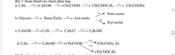 Bài 1: Hoàn thành các chuôi phản ứng
a/C2H4_(1)C2H5OH_(2)CH3COOH (3)CH3COOC2H (4)CH3COONa
b Clucozexrightarrow (31)Rupmhat (E)tylicxrightarrow (15i)Axit axetic underset (sim )(Natri axetat.) Exyl axetat.
CC_(2)H_(5)OHxrightarrow ((9))C_(2)H_(4)xrightarrow ((1)2)C_(2)H_(5)Clxrightarrow ((11))C_(2)H_(5)OH
d/
C_(2)H_(5)xrightarrow (021)C_(2)H_(5)OHxrightarrow (021)CH_(3)COOHxrightarrow [(10)]^+125(CH_(3)COO)_(2)Zn
o