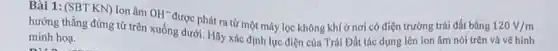 Bài 1: (SBT KN)Ion âm
OH^-
được phát ra từ một máy lọc không khí ở nơi có điện trường trái đất bằng 120V/m
hướng thẳng đứng từ trên xuống dưới. Hãy xác định lực điện của Trái Đất tác dụng lên ion âm nói trên và vẽ hình
minh hoa.