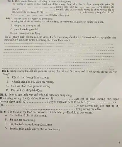 Bài 1. Điền từ còn thiếu vào chỗ trống để được nội dung đúng.
Bộ xương ở người trưởng thành có nhiều xương.được chia làm 3 phần: xương đầu gồm (l)
__ xương thân gồm (2) __ xương chi
gồm (3) .....	...........Nơi tiếp giáp giữa các đầu xương là khớp xương. Hệ cơ __
cũng có nhiều cơ,trong đó (4) __ ..là cơ bám vào xương nhờ các mô
__ ......................................................................như dây chằng, gân.
Bài 2. Hệ vận động của người có chức nǎng
A. nâng đỡ và bảo vệ cơ thể.tạo ra hình dạng,duy trì tư thế và giúp con người vận động.
B. nâng đỡ và bảo vệ cơ thể.
C. tạo ra hình dạng cơ thể.
D. giúp con người vận động.
Bài 3. Thành phần cấu tạo nào của xương khiến cho xương bền chắc? Kề tên một số loại thực phẩm nên
cung cấp, bổ sung cho cơ thể để xương phát triển, khoẻ mạnh.
__
..................minimi
"........
.........................................
.............
......................
........................simin ......................................................................
immuni ................
min ...........................- 1111111 ...........................................
....................
.....................mum
........
Bài 4. Khớp xương tạo kết nối giữa các xương như thế nào để xương có khả nǎng chịu tài cao khi vận
động?
A. Kết nối linh hoạt giữa các xương.
B. Kết nối kiểu đòn bầy giữa các xương.
C. Gắn kết chắc chẵn giữa các xương.
D. Kết nối kiểu khớp bất động.
Bài 5. Điền từ còn thiếu vào chỗ trống để được nội dung đúng.
Bệnh loãng xương có triệu chứng là xương (l) __ ..........dù chi bị chấn thương nhẹ, bệnh
thường gặp ở người (2) __ Nguyên nhân của bệnh là do thiếu (3) .......... ........ và
__ ......................................................................đê tạo xương dẫn đến mật độ (5)
__
__ .......trong xương thưa dần.
Bài 6. Tập thể dục, thể thao có vai trò kích thích tích cực đến điều gì của xương?
A. Sự lớn lên về chu vi của xương.
B. Sự kéo dài của xương.
C. Sự phát triển trọng lượng của xương.
D. Sự phát triển chiều dài và chu vi của xương.