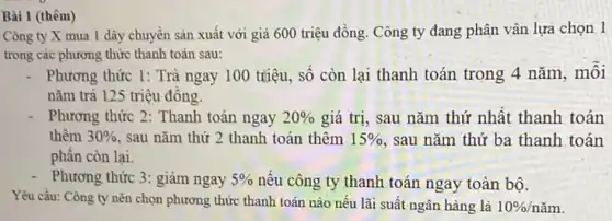 Bài 1 (thêm)
Công ty X mua 1 dây chuyển sản xuất với giá 600 triệu đồng. Công ty đang phân vân lựa chọn 1
trong các phương thức thanh toán sau:
Phương thức 1: Trả ngay 100 triệu, số còn lại thanh toán trong 4 nǎm, môi
nǎm trả 125 triệu đông.
Phương thức 2:Thanh toán ngay 20%  giá trị, sau nǎm thứ nhất thanh toán
thêm 30%  , sau nǎm thứ 2 thanh toán thêm 15%  , sau nǎm thứ ba thanh toán
phân còn lại.
Phương thức 3: giảm ngay 5%  nêu công ty thanh toán ngay toàn bộ.
Yêu cầu: Công ty nên chọn phương thức thanh toán nào nếu lãi suất ngân hàng là 10% /ncheck (a)m