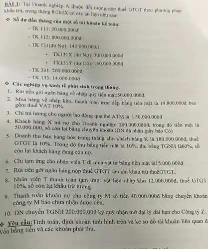 BẢI 1: Tại Doanh nghiệp A thuộc đối tượng nộp thuế GTGT theo phương pháp
khấu trừ, trong tháng 8/202X
có các tài liệu nhur sau:
Số dư đầu tháng của một số tài khoản kế toán:
- TK 111:20.000 .000đ
- TK 112:800.000 .000d
- TK 131(dư Ng): 140.000 .000đ
+ TKI3IX (dư Ng): 300 .000.000đ
+ TK131Y (dư Có)160.000 .000đ
- TK 331:200.000 .000đ
- TK 133: 14.000 .000đ
: Các nghiệp vụ kinh tế phát sinh trong tháng:
1. Rút tiền gời ngân hàng về nhập quỹ tiền mặt: 50.000.000d
2. Mua hàng về nhập kho, thanh toán trực tiếp bằng tiền mặt là 19.800.000d bao
gôm thuế VAT 10% 
3. Chi trả lương cho người lao động qua thẻ ATM là 150.000 .000đ
4. Khách hàng X trả nợ cho Doanh nghiệp: 200.000.000d trong đó tiền mặt là
50.000.000
, số còn lại bằng chuyển khoản (DN đã nhận giấy báo Có)
5. Doanh thu bán hàng hóa trong tháng cho khách hàng K là 180.000.000d thuế
GTGT là 10%  . Trong đó thu bằng tiền mặt là 10%  , thu bằng TGNH là 60%  sô
còn lại khách hàng đang còn nợ.
6. Chi tạm ứng cho nhân viên T đi mua vật tư bằng tiền mặt là15 .000.000đ
7. Rút tiền gời ngân hàng nộp thuế GTGT sau khi khấu trừ thuếGTGT.
8. Nhân viên T thanh toán tạm ứng: vật liệu nhập kho 12.000.000d thuế GTGT
10%  số còn lại khấu trừ lương.
9. Thanh toán khoản nợ cho công ty M số tiền 40.000.000d bằng chuyển khoản
công ty M báo chưa nhận được tiến.
10. DN chuyển TGNH 200.000 .000 ký quỹ nhận mở đại lý dài hạn cho Công ty Z.
Yêu cầu:Tính toán , định khoản tình hình trên và kè sơ đồ tài khoản liên quan d
Vốn bằng tiền và các khoản phải thu.