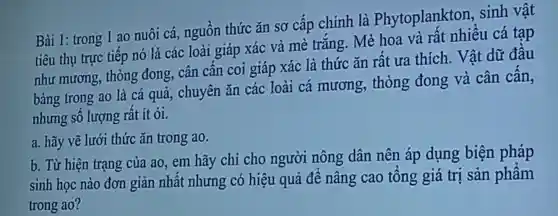 Bài 1: trong 1 ao nuôi cá,nguồn thức ǎn sơ cấp chính là Phytoplankton,sinh vật
tiêu thụ trực tiếp nó là các loài giáp xác và mè trắng Mè hoa và rất nhiều cá tạp
như mương,thòng đong,cân cần coi giáp xác là thức ǎn rất ưa thich . Vật dữ đầu
bảng trong ao là cá quả,chuyên ǎn các loài cá mương,thòng đong và cân cấn,
nhưng sô lượng rất ít ỏi.
a. hãy vẽ lưới thức ǎn trong ao.
b. Từ hiện trạng của ao em hãy chỉ cho người nông dân nên áp dụng biện pháp
sinh học nào đơn giản nhất nhưng có hiệu quả để nâng cao tổng giá trị sản phẩm
trong ao?