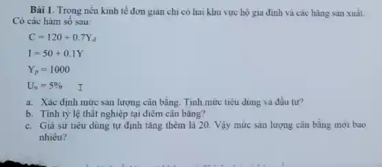 Bài 1. Trong nền kinh tế đơn gian chi có hai khu vực hộ gia đình và các hãng sǎn xuất.
Có các hàm số sau:
C=120+0.7Y_(d)
I=50+0.1Y
Y_(p)=1000
U_(n)=5%  I
a. Xác đinh mức sản lượng cân bằng. Tính mức tiêu dùng và đầu tư?
b. Tính tỷ lệ thất nghiệp tại điêm cân bǎng?
c. Gia sử tiêu dùng tự định tǎng thêm là 20 Vậy mức sản lượng cân bằng mới bao
nhiêu?