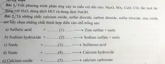 Bài 1.) Viết phương trình phản ứng xảy ra (nếu có) khi cho: Na_(2)O,SO_(2) CuO, CO_(2) lần lượt tác
dụng với H_(2)O dung dịch HCl và dung dịch NaOH.
Bài 2.) Từ những chất: calcium oxide , sulfur dioxide, carbon dioxide, sulfur trioxide, zinc oxide.
-em hãy chọn những chất thích hợp điền vào chỗ trống sau:
a) Sulfuric acid +ldots ldots ldots (1)ldots ldots .arrow Zinc sulfate + nurcc
b) Sodium hydroxide+ldots ldots ldots (2)ldots ldots arrow Sodium sulfate+nutc
Nuracute (o)c +ldots ldots ldots ldots (3)ldots ldots arrow Sulfurous acid
d) Nuracute (o)c +ldots ldots ldots ldots (4)ldots ldots arrow Calcium hydroxide
e) Calcium oxide xide+ldots ldots ldots ldots (5)ldots ldots arrow calcium carbonate