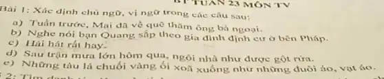 Bài 1: Xác định chủ ngữ, vị ngữ trong các câu sau:
a) Tuần trước, Mai đã về quê thǎm ông bà ngoại.
b) Nghe nói bạn Quang sắp theo gia đinh định cườ bên Pháp.
c) Hải hát rất hay.
d) Sau trận mưa lớn hôm qua, ngôi nhà như được gột rừa.
e) Những tàu lá chuối vàng ối xoã xuống như những đuôi áo, vatáo.