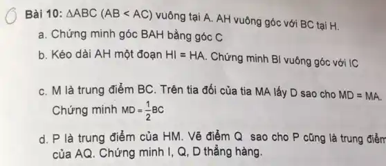 Bài 10: Delta ABC(ABlt AC)
vuông tại A. AH vuông góc với BC tại H.
a. Chứng minh góc BAH bằng góc C
b. Kéo dài AH một đoạn HI=HA . Chứng minh BI vuông góc với IC
C. M là trung điểm BC. Trên tia đối của tia MA lấy D sao cho
MD=MA
Chứng minh MD=(1)/(2)BC
d. P là trung điểm của HM. Vẽ điểm Q sao cho P cũng là trung điểm
của AQ. Chứng minh I, Q, D thẳng hàng.