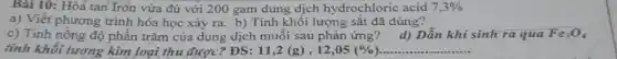 Bài 10: Hòa tan Iron vừa đủ với 200 gam dung dịch hydrochloric acid 7,3% 
a) Viết phương trình hóa học xảy ra b) Tính khối lượng sắt đã dùng?
c) Tính nồng độ phần trǎm của dung dịch muối sau phản ứng? d) Dẫn khi sinh ra qua Fes0,
tính khối lương kim loại thu được? ĐS: 11,2(g) , 12,05(% ) __