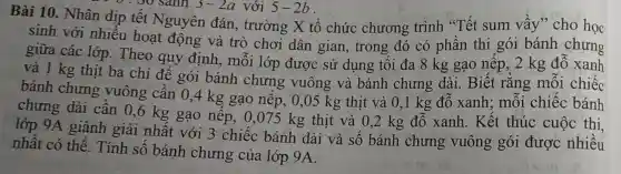 Bài 10. Nhân dịp tết Nguyên đán, trường X tổ chức chương trình "Tết sum vầy" cho học
0 . 30 sánh 3-2a
sinh với nhiều hoạt động và trò chơi dân gian, trong đó có phần thi gói bánh chưng
giữa các lớp.Theo quy định,mỗi lớp được sử dụng tối đa 8 kg gạo nếp.,2 kg đỗ xanh
và 1 kg thịt ba chỉ để gói bánh chưng vuông và bánh chưng dài. Biết rằng mỗi chiếc
bánh chưng vuông cần 0,4 kg gạo nêp, 0,05 kg thịt và 0,1 kg đỗ xanh;mỗi chiếc bánh
chưng dài cần 0,6 kg gạo nếp, 0,075 kg thịt và 0,2 kg đỗ xanh. Kết thúc cuộc thi.
lớp 9A giành giải nhất với 3 chiếc bánh dài và số bánh chưng vuông gói được nhiều
nhất có thể.Tính số bánh chưng của lớp 9A.