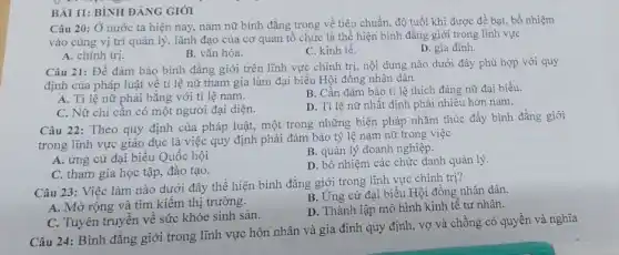 BÀI 11: BÌNH ĐẢNG GIÓI
Câu 20: Ở nước ta hiện nay, nam nữ bình đẳng trong về tiêu chuẩn, độ tuổi khi được đề bạt, bổ nhiệm
vào cùng vị trí quản lý, lãnh đạo của cơ quan tô chức là thể hiện bình đǎng giới trong lĩnh vực
A. chính trị.
B. vǎn hóa.
C. kinh tế.
D. gia đình.
Câu 21: Để đâm bảo bình đǎng giới trên lĩnh vực chính trị, nội dung nào dưới đây phù hợp với quy
định của pháp luật về tỉ lệ nữ tham gia làm đại biểu Hội đồng nhân dân
A. Ti lệ nữ phải bằng với ti lệ nam.
B. Cần đảm bảo tỉ lệ thích đáng nữ đại biểu.
C. Nữ chi cân có một người đại diện.
D. Tỉ lệ nữ nhất định phải nhiều hơn nam.
Câu 22: Theo quy định của pháp luật,một trong những biện pháp nhằm thúc đầy bình đẳng giới
trong lĩnh vực giáo dục là việc quy định phải đảm bảo tỷ lệ nam nữ trong việc
A. ứng cử đại biểu Quốc hội
B. quản lý doanh nghiệp.
C. tham gia học tập, đào tạo.
D. bổ nhiệm các chức danh quản lý.
Câu 23: Việc làm nào dưới đây thê hiện bình đẳng giới trong lĩnh vực chính trị?
A. Mở rộng và tìm kiếm thị trường.
B. Ứng cử đại biểu Hội đồng nhân dân.
D. Thành lập mô hình kinh tế tư nhân.
C. Tuyên truyền về sức khỏe sinh sản.
Câu 24: Bình đǎng giới trong lĩnh vực hôn nhân và gia đình quy định, vợ và chồng có quyền và nghĩa