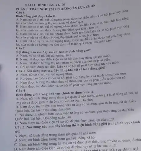 BÀI 11: BÌNH ĐẢNG GIỚI
PHÀN I: TRÁC NGHIỆM 4 PHƯƠNG ÁN LƯA CHON
Câu 1:
Bình đẳng giới được hiểu là: A. Nam, nữ có vị trí, vai trò ngang nhau, được tạo điều kiện và cơ hội phát huy nǎng
lực của minh và hưởng thụ như nhau về thành quá.
B. Nam, nữ có vị trí, vai trò ngang nhau, được tạo điều kiện và cơ hội phát huy nǎng
lực của mình và nam được hưởng thụ thành quả nhiều hơn nữ.
C. Nam, nữ có vị trí, vai trò ngang nhau, được tạo điều kiện và cơ hội phát huy nǎng
lực của minh và nữ được hưởng thụ thành quả nhiều hơn nam.
D. Nam, nữ có vị trí, vai trò ngang nhau, được tạo điều kiện và cơ hội phát huy nǎng
lực của mình và hưởng thụ như nhau về thành quả trong mọi hoàn cảnh.
Câu 2:
Nội dung nào sau đây sai khi nói về bình đẳng giới?
A. Nam, nữ có vị trí, vai trò ngang nhau.
B. Nam, nữ được tạo điều kiện và cơ hội phát huy nǎng lực của minh.
C. Nam, nữ được hưởng thụ như nhau về thành quả của sự phát triển.
D. Chi có nam được tạo điều kiện và cơ hội để phát huy nǎng lực của minh.
Câu 3 Nội dung nào sau đây đúng khi nói về bình đẳng giới?
A. Nam, nữ có vị trí, vai trò ngang nhau.
B. Nữ được tạo điều kiện và cơ hội phát huy nǎng lực của mình nhiều hơn nam.
C. Nam được hưởng thụ như nhau về thành quả của sự phát triển nhiều hơn nữ
D. Nam được tạo điều kiện và cơ hội để phát huy nǎng lực của mình.
Câu 4:
Bình đẳng giới trong lĩnh vực chính trị được hiểu là:
A. Nam, nữ bình đẳng trong tham gia quản lý nhà nước tham gia hoạt động xã hội, tự
ứng cử và được giới thiệu ứng cử vào cơ quan, tô chứC.
B. Nam được tin nhiệm hơn trong việc tự ứng cử và được giới thiệu ứng cử đại biểu
Quốc hội, đại biểu Hội đồng nhân dân.
C. Nữ được tin nhiệm hơn trong việc tự ứng cử và được giới thiệu ứng cử đại biểu
Quốc hội, đại biểu Hội đồng nhân dân.
D. Nam được tạo điều kiện và cơ hội để phát huy nǎng lực của mình.
Câu 5: Nội dung nào sau đây không thể hiện bình đẳng giới trong lĩnh vực chính
trị?
A. Nam, nữ bình đẳng trong tham gia quản lý nhà nướC.
B. Nam, nữ bình đẳng trong tham gia hoạt động xã hội.
C. Nam, nữ bình đẳng trong tự ứng cử và được giới thiệu ứng cử vào cơ quan, tổ chứ
D. Nam được tạo điều kiện và cơ hội để phát huy nǎng lực của minh.
à cơ hội để phát đẳng giới trong lĩnh vực chính trị?