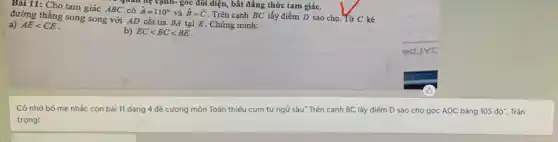 Bài 11: Cho tam giác ABC có
hat (A)=110^circ  và hat (B)=hat (C)
. Trên cạnh BC lấy điểm D sao cho Từ C kẻ đường thẳng song song với AD cắt tia BA tại E . Chứng minh:
b) EClt BClt BE
a) AElt CE
requall hệ cạnh góc đối diện, bất đẳng thức tam giác.
Cô nhờ bố mẹ nhắc con bài 11 dạng 4 đề cương môn Toán thiếu cụm từ ngữ sâu" Trên cạnh BC lấy điểm D sao cho góc ADC bằng 105 đô". Trân
trọng!