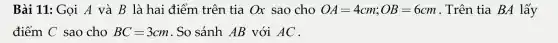 Bài 11: Gọi A và B là hai đi lễm trên tia Ox sao cho OA=4cm;OB=6cm . Trên tia BA lấy
điểm C sao cho BC=3cm So sánh AB với AC .