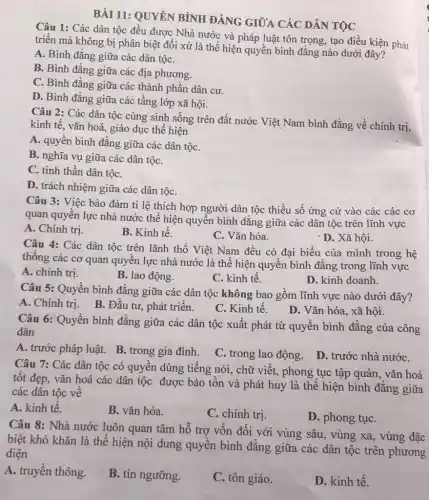 BÀI 11: QUYÊN BÌNH ĐẢNG GIỮA CÁC DÂN TỌC
Câu 1: Các dân tộc đều được Nhà nước và pháp luật tôn trọng, tạo điều kiện phát
triển mà không bị phân biệt đối xử là thể hiện quyền bình đẳng nào dưới đây?
A. Bình đẳng giữa các dân tộC.
B. Bình đẳng giữa các địa phương.
C. Bình đẳng giữa các thành phần dân cư.
D. Bình đẳng giữa các tầng lớp xã hội.
Câu 2: Các dân tộc cùng sinh sống trên đất nước Việt Nam bình đẳng về chính trị,
kinh tế, vǎn hoá giáo dục thể hiện
A. quyền bình đẳng giữa các dân tộC.
B. nghĩa vụ giữa các dân tộC.
C. tinh thần dân tộC.
D. trách nhiệm giữa các dân tộC.
Câu 3: Việc bảo đảm tỉ lệ thích hợp người dân tộc thiểu số ứng cử vào các các cơ
quan quyền lực nhà nước thể hiện quyền bình đẳng giữa các dân tộc trên lĩnh vực
A. Chính trị.
B. Kinh tế.
C. Vǎn hóa.
- D. Xã hội.
Câu 4: Các dân tộc trên lãnh thổ Việt Nam đều có đại biểu của mình trong hệ
thống các cơ quan quyền lực nhà nước là thể hiện quyền bình đẳng trong lĩnh vực
A. chính trị.
B. lao động.
C. kinh tế.
D. kinh doanh.
Câu 5: Quyền bình đẳng giữa các dân tộc không bao gồm lĩnh vực nào dưới đây?
A. Chính trị. B.. Đầu tư, phát triển.
C. Kinh tế.
D. Vǎn hóa, xã hội.
Câu 6: Quyền bình đẳng giữa các dân tộc xuất phát từ quyền bình đẳng của công
dân
A. trước pháp luật.B. trong gia đình.
C. trong lao động.
D. trước nhà nướC.
Câu 7: Các dân tộc có quyền dùng tiếng nói, chữ viết.phong tục tập quán , vǎn hoá
tốt đẹp, vǎn hoá các dân tộc được bảo tồn và phát huy là thể hiện bình đẳng giữa
các dân tộc về
A. kinh tế.
B. vǎn hóa.
C. chính trị
D. phong tụC.
Câu 8: Nhà nước luôn quan tâm hỗ trợ vốn đối với vùng sâu, vùng xa , vùng đặc
biệt khó khǎn là thể hiện nội dung quyền bình đẳng giữa các dân tộc trên phương
diện
A. truyền thông.
B. tín ngưỡng.
C. tôn giáo.
D. kinh tế.