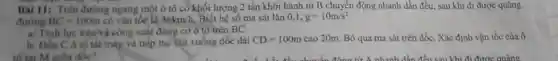 Bài 11: Trên đường ngang một ô tô có khối lượng 2 tấn khởi hành từ B chuyển động nhanh dần đều, sau khi đi được quãng
đường BC=100m có vận tốc là 36kmh Biết hệ số ma sát lǎn 0,1, g=10m/s^2
a/ Tính lực kéov công suất động cơ ô tô trên BC
b/ Đến C ô tố tất máy và tiếp tục lặn xuống dốc dài CD=100m cao 20m. Bỏ qua ma sát trên dốc. Xác định vận tốc của 6
tố tai M giữa