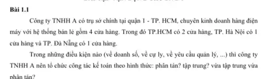 Bài 1.1
Công ty TNHH A có trụ sở chính tại quận 1 - TP HCM, chuyên kinh doanh hàng điện
máy với hệ thống bán lẻ gồm 4 cửa hàng. Trong đó TP.HCM có 2 cửa hàng, TP. Hà Nội có 1
cửa hàng và TP . Đà Nẵng có 1 cửa hàng.
Trong những điều kiện nào (về doanh số , về cự ly, về yêu cầu quản lý , ...) thì công ty
TNHH A nên tổ chức công tác kế toán theo hình thức:phân tán? tập trung?vừa tập trung vừa
phân tán?