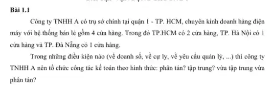 Bài 1.1
Công ty TNHH A có trụ sở chính tại quận 1 - TP HCM, chuyên kinh doanh hàng điện
máy với hệ thống bán lẻ gồm 4 cửa hàng. Trong đó TP.HCM có 2 cửa hàng, TP. Hà Nội có 1
cửa hàng và TP . Đà Nẵng có 1 cửa hàng.
Trong những điều kiện nào (về doanh số , về cự ly, vê yêu cầu quản lý, __ ) thì công ty
TNHH A nên tổ chức công tác kế toán theo hình thức:phân tán? tập trung?vừa tập trung vừa
phân tán?