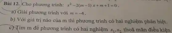 Bài 12.. Cho phương trình: x^2-2(m-1)x+m+1=0
a) Giải phương trình với m=-4
b) Với giá trị nào của m thì phương trình có hai nghiệm phân biệt.
c)Tìm m để phương trình có hai nghiệm
x_(1),x_(2) thoã mãn điều kiện