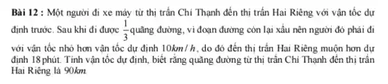 Bài 12 : Một người đi xe máy từ thị trấn Chi Thạnh đến thị trấn Hai Riêng với vận tốc dự
định trước. Sau khi đi được (1)/(3) quãng đường, vì đoạn đường còn lại xấu nên người đó phải đi
với vận tốc nhỏ hơn vận tốc dự định 10km/h , do đó đến thị trấn Hai Riêng muộn hơn dự
định 18 phút. Tính vận tốc dự định,biết rằng quãng đường từ thị trần Chi Thạnh đến thị trân
Hai Riêng là 90km.