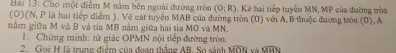 Bài 13: Cho một điềm M nằm bên ngoài đường tròn (O;R) . Kẻ hai tiếp tuyến MN, MP của đường tròn
(O)(N,P là hai tiếp điểm ). Vẽ cát tuyến MAB của đường tròn
(0) với A, B thuộc đường tròn (0) ,A
nằm giữa M và B và tia MB nằm giữa hai tia MO và MN.
1. Chứng minh: tứ giác OPMN nội tiếp đường tròn.
2. Gọi H là trung điêm của đoạn thǎng AB. So sánh hat (MON) và hat (MHN)