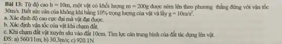 Bài 13: Từ độ cao h=10m một vật có khối lượng m=200g được ném lên theo phương thẳng đứng với vận tốc
30m/s. Biết sức cản của không khí bằng 10%  trọng lượng của vật và lấy g=10m/s^2
a. Xác định độ cao cực đại mà vật đạt được.
b. Xác định vận tốc của vật khi chạm đất.
c. Khi chạm đất vật xuyên sâu vào đất 10cm. Tìm lực cản trung bình của đất tác dụng lên vật.
ĐS: a) 560/11m b) 30.3m/s; c) 920.1N