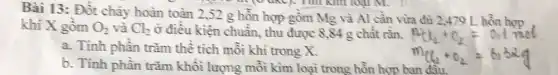 Bài 13: Đốt cháy hoàn toàn 2,52 g hồn hợp gồm Mg và Al cần vừa đủ 2,479 L. hỗn hợp
khi X gồm O_(2) và Cl_(2) ở điều kiện chuẩn, thu được 8,84 g chất rắn.
a. Tính phần trǎm thể tích mỗi khí trong X.
b. Tính phần trǎm khối lượng mồi kim loại trong hỗn hợp